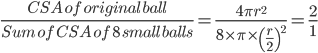  \frac{CSA\: of\: original\: ball}{Sum\: of\: CSA\: of\: 8\: small\: balls}=\frac{4\pi r^{2}}{8\times \pi \times \left ( \frac{r}{2} \right )^{2}}=\frac{2}{1}