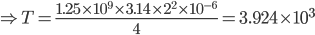 \Rightarrow T=\frac{1.25\times 10^{9}\times 3.14\times 2^{2}\times 10^{-6}}{4}=3.924\times 10^{3}