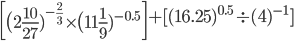 \begin{bmatrix} \big(2 \frac{10}{27} )^{ -\frac{2}{3} } \times \big(11 \frac{1}{9} )^{-0.5}\end{bmatrix}+[(16.25)^{0.5} \div (4)^{-1}]